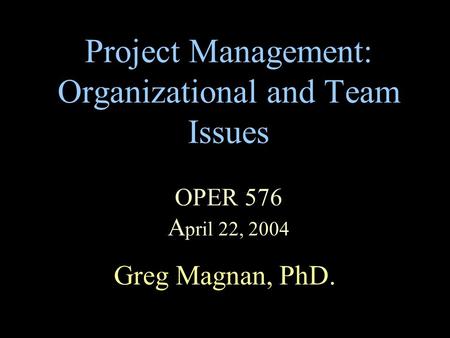 Project Management: Organizational and Team Issues OPER 576 A pril 22, 2004 Greg Magnan, PhD.