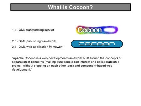 What is Cocoon? 1.x - XML transforming servlet 2.0 - XML publishing framework 2.1 - XML web application framework Apache Cocoon is a web development framework.