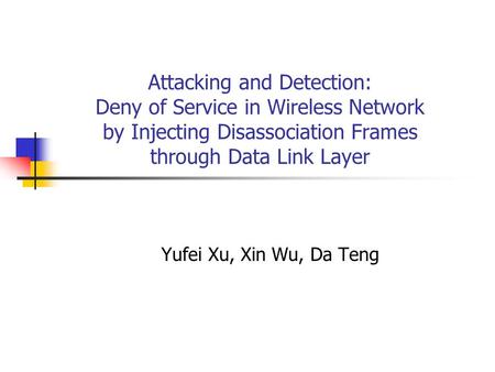 Attacking and Detection: Deny of Service in Wireless Network by Injecting Disassociation Frames through Data Link Layer Yufei Xu, Xin Wu, Da Teng.