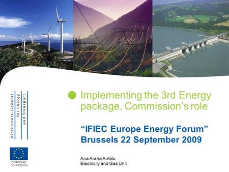 Ana Arana Antelo Electricity and Gas Unit Implementing the 3rd Energy package, Commission’s role EUROPEAN COMMISSION “IFIEC Europe Energy Forum” Brussels.