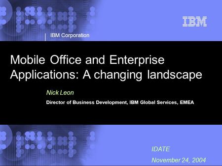 IBM Corporation IDATE November 24, 2004 Mobile Office and Enterprise Applications: A changing landscape Nick Leon Director of Business Development, IBM.