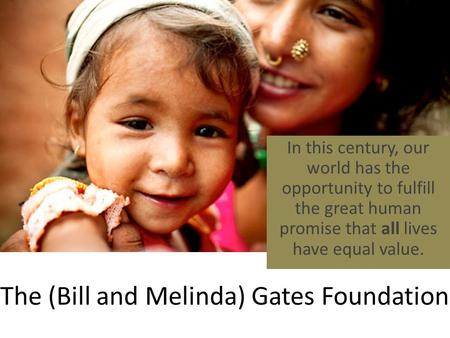 The (Bill and Melinda) Gates Foundation In this century, our world has the opportunity to fulfill the great human promise that all lives have equal value.