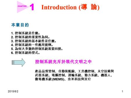 2015/6/21 Introduction ( 導 論 ) CHAPTER 本章目的 1. 控制系統是什麼。 2. 控制系統的重要性為何。 3. 控制系統的基本組件是什麼。 4. 控制系統的一些應用實例。 5. 為何大多數的控制系統需要回授。 6. 控制系統的型式。 控制系統充斥於現代文明之中 產品品質管制、自動裝配線、工具機控制、太空技術與.