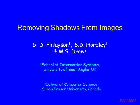 ECCV 2002 Removing Shadows From Images G. D. Finlayson 1, S.D. Hordley 1 & M.S. Drew 2 1 School of Information Systems, University of East Anglia, UK 2.