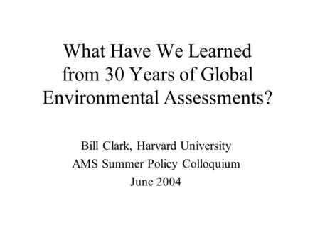 What Have We Learned from 30 Years of Global Environmental Assessments? Bill Clark, Harvard University AMS Summer Policy Colloquium June 2004.