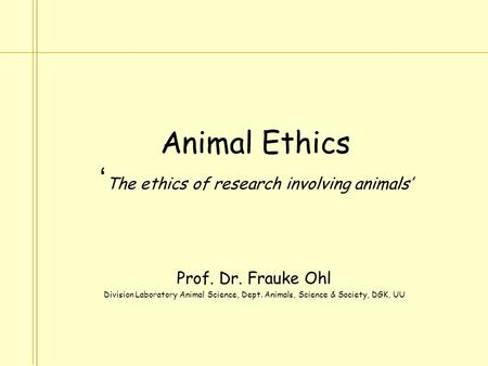 Animal Ethics ‘ The ethics of research involving animals’ Prof. Dr. Frauke Ohl Division Laboratory Animal Science, Dept. Animals, Science & Society, DGK,