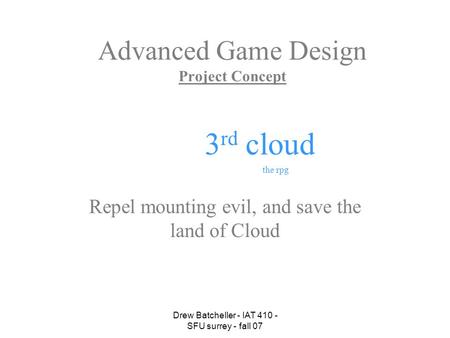 Drew Batcheller - IAT 410 - SFU surrey - fall 07 Advanced Game Design Project Concept Repel mounting evil, and save the land of Cloud 3 rd cloud the rpg.