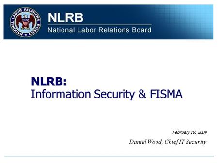 NLRB: Information Security & FISMA Daniel Wood, Chief IT Security February 19, 2004.