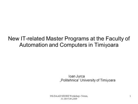 9th DAAD SEERE Workshop - Neum, 31.08-5.09.2009 1 New IT-related Master Programs at the Faculty of Automation and Computers in Timioara Ioan Jurca „Politehnica”