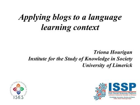 Applying blogs to a language learning context Tríona Hourigan Institute for the Study of Knowledge in Society University of Limerick.