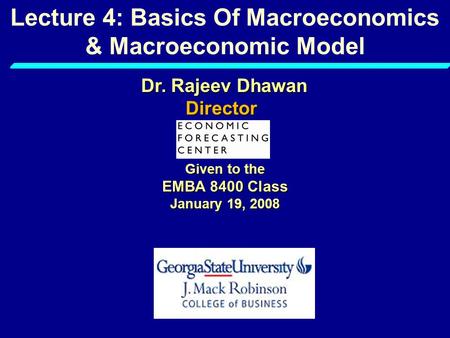 Lecture 4: Basics Of Macroeconomics & Macroeconomic Model Given to the EMBA 8400 Class January 19, 2008 Dr. Rajeev Dhawan Director.