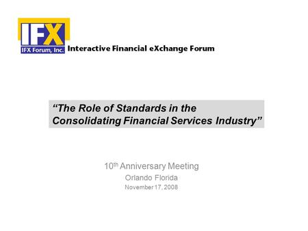 10 th Anniversary Meeting Orlando Florida November 17, 2008 “The Role of Standards in the Consolidating Financial Services Industry”