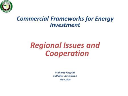 Commercial Frameworks for Energy Investment Regional Issues and Cooperation Mahama Kappiah ECOWAS Commission May 2008.