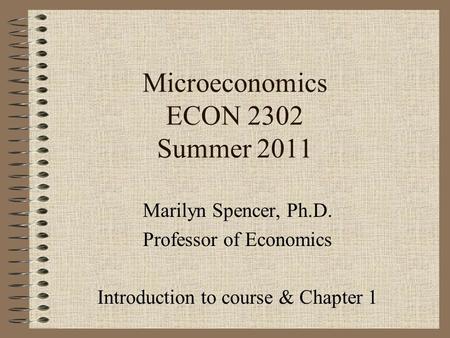 Microeconomics ECON 2302 Summer 2011 Marilyn Spencer, Ph.D. Professor of Economics Introduction to course & Chapter 1.