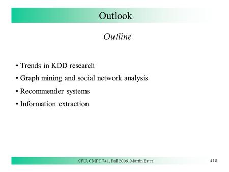 SFU, CMPT 741, Fall 2009, Martin Ester 418 Outlook Outline Trends in KDD research Graph mining and social network analysis Recommender systems Information.