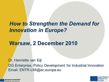 How to Strengthen the Demand for Innovation in Europe? Warsaw, 2 December 2010 Dr. Henriette van Eijl DG Enterprise, Policy Development for Industrial.