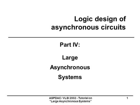 ASPDAC / VLSI 2002 - Tutorial on Large Asynchronous Systems 1 Logic design of asynchronous circuits Part IV: Large Asynchronous Systems.