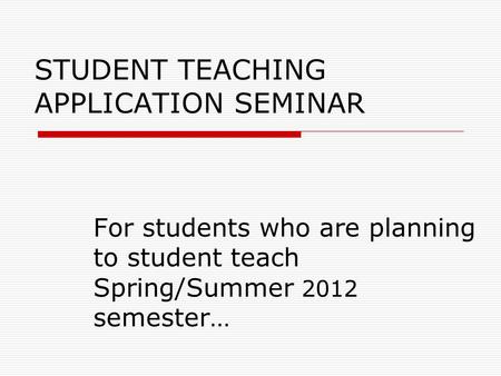 STUDENT TEACHING APPLICATION SEMINAR For students who are planning to student teach Spring/Summer 2012 semester…