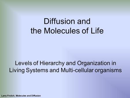 Larry Frolich, Molecules and Diffusion Diffusion and the Molecules of Life Levels of Hierarchy and Organization in Living Systems and Multi-cellular organisms.