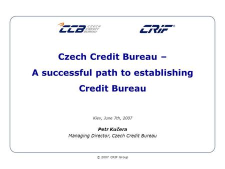 © 2007 CRIF Group Czech Credit Bureau – A successful path to establishing Credit Bureau Kiev, June 7th, 2007 Petr Kučera Managing Director, Czech Credit.