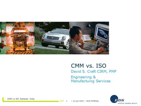 1/ 10 April 2007 / EDS INTERNAL 11 April 2007 CMM vs. ISO, Sarbanes Oxley CMM vs. ISO David S. Craft CIRM, PMP Engineering & Manufactuing Services.