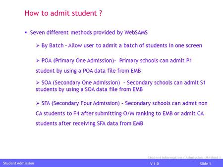 V 1.0Slide 1 Student Admission How to admit student ?  Seven different methods provided by WebSAMS  By Batch – Allow user to admit a batch of students.