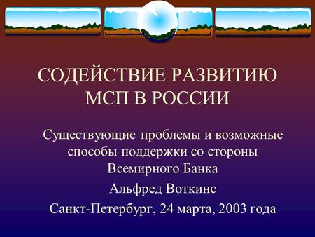 СОДЕЙСТВИЕ РАЗВИТИЮ МСП В РОССИИ Существующие проблемы и возможные способы поддержки со стороны Всемирного Банка Альфред Воткинс Санкт-Петербург, 24 марта,