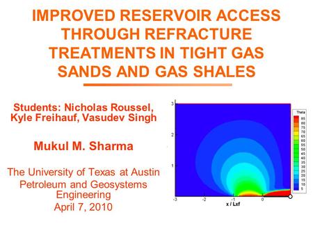 IMPROVED RESERVOIR ACCESS THROUGH REFRACTURE TREATMENTS IN TIGHT GAS SANDS AND GAS SHALES Students: Nicholas Roussel, Kyle Freihauf, Vasudev Singh Mukul.