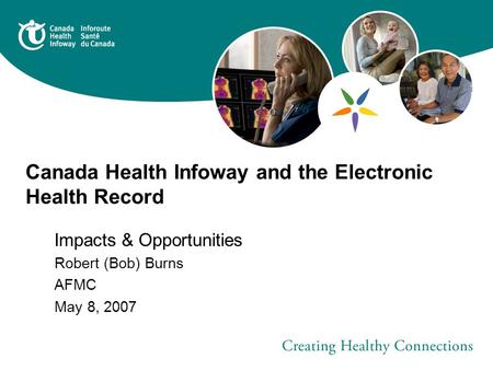 Canada Health Infoway and the Electronic Health Record Impacts & Opportunities Robert (Bob) Burns AFMC May 8, 2007.