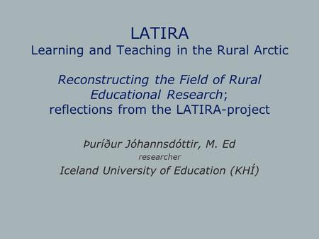 LATIRA Learning and Teaching in the Rural Arctic Reconstructing the Field of Rural Educational Research; reflections from the LATIRA-project Þuríður Jóhannsdóttir,