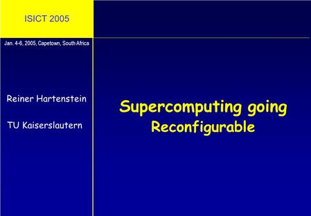 ISICT 2005 Supercomputing going Reconfigurable Reiner Hartenstein TU Kaiserslautern Jan. 4-6, 2005, Capetown, South Africa.