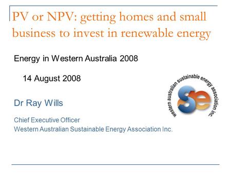 PV or NPV: getting homes and small business to invest in renewable energy Energy in Western Australia 2008 14 August 2008 Dr Ray Wills Chief Executive.