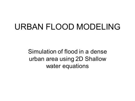 URBAN FLOOD MODELING Simulation of flood in a dense urban area using 2D Shallow water equations.