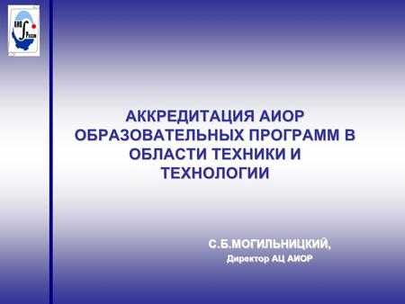 АККРЕДИТАЦИЯ АИОР ОБРАЗОВАТЕЛЬНЫХ ПРОГРАММ В ОБЛАСТИ ТЕХНИКИ И ТЕХНОЛОГИИ С.Б.МОГИЛЬНИЦКИЙ, Директор АЦ АИОР.