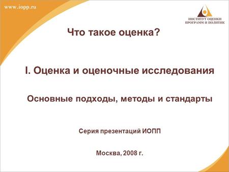 Что такое оценка? I. Оценка и оценочные исследования Основные подходы, методы и стандарты Серия презентаций ИОПП Москва, 2008 г.