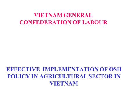 VIETNAM GENERAL CONFEDERATION OF LABOUR EFFECTIVE IMPLEMENTATION OF OSH POLICY IN AGRICULTURAL SECTOR IN VIETNAM.