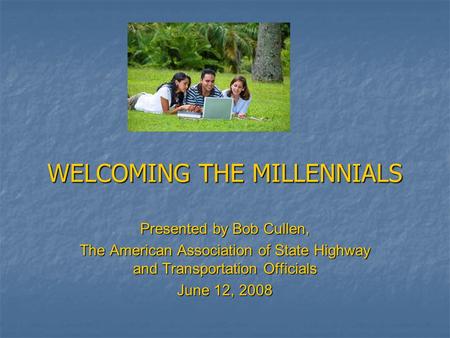 WELCOMING THE MILLENNIALS Presented by Bob Cullen, The American Association of State Highway and Transportation Officials June 12, 2008.