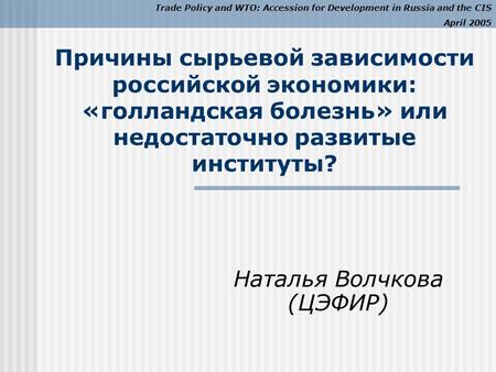 Trade Policy and WTO: Accession for Development in Russia and the CIS April 2005 Причины сырьевой зависимости российской экономики: «голландская болезнь»