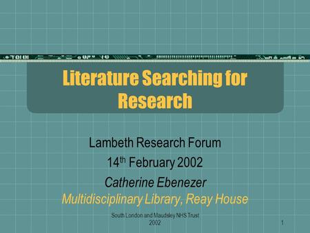 South London and Maudsley NHS Trust 20021 Literature Searching for Research Lambeth Research Forum 14 th February 2002 Catherine Ebenezer Multidisciplinary.