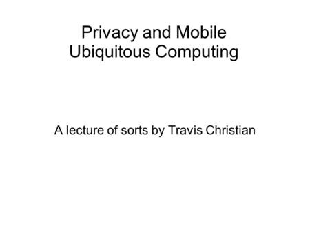 Privacy and Mobile Ubiquitous Computing A lecture of sorts by Travis Christian.