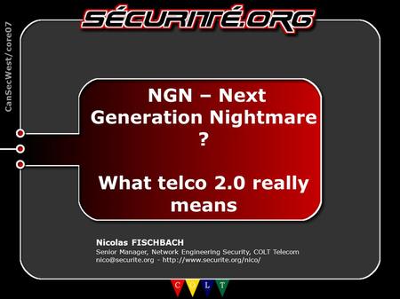 CanSecWest/core07 NGN – Next Generation Nightmare ? What telco 2.0 really means Nicolas FISCHBACH Senior Manager, Network Engineering Security, COLT Telecom.