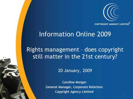 1 Information Online 2009 Rights management – does copyright still matter in the 21st century? 20 January, 2009 Caroline Morgan General Manager, Corporate.