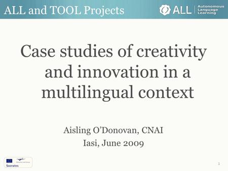 1 ALL and TOOL Projects Case studies of creativity and innovation in a multilingual context Aisling O’Donovan, CNAI Iasi, June 2009.