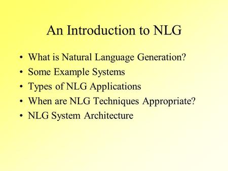 An Introduction to NLG What is Natural Language Generation? Some Example Systems Types of NLG Applications When are NLG Techniques Appropriate? NLG System.