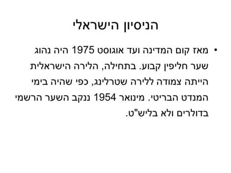 הניסיון הישראלי מאז קום המדינה ועד אוגוסט 1975 היה נהוג שער חליפין קבוע. בתחילה, הלירה הישראלית הייתה צמודה ללירה שטרלינג, כפי שהיה בימי המנדט הבריטי.