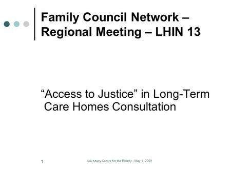 Advocacy Centre for the Elderly - May 1, 2009 1 Family Council Network – Regional Meeting – LHIN 13 “Access to Justice” in Long-Term Care Homes Consultation.