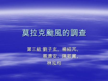 莫拉克颱風的調查 第三組 : 劉子玄、楊紹芃、 蔡濟安、陳若實、 蔡濟安、陳若實、林泓均. 關於此颱風的概況表  8 月 4 日在菲律賓東北方約 1000 公里海面上生成， 5 日增強為中度颱風並向西移動， 6 日左右暴風圈逐 漸進入台灣東部近海，強度持續增強並繼續向西移 動， 7 日左右路徑略為偏南，並朝西北西至偏西的.