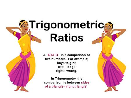 Trigonometric Ratios A RATIO is a comparison of two numbers. For example; boys to girls cats : dogs right : wrong. In Trigonometry, the comparison is between.