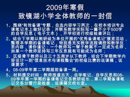 2009 年寒假 致镜湖小学全体教师的一封信 1 、围绕 “ 有效备课 ” 专题，自选内容学习两次，在校本培训专业 课笔记本上做好记录，并联系教学实际写一篇不少于 500 字 的自学反思（电子文本），开学初进行校级检查评比； 2 、结合下学期以教研组为单位开展的 “ 优秀备课笔记 ” 展览活动， 整理本学期的备课笔记，特别是充实教学流程调控和教学反.