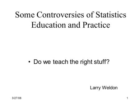 3/27/061 Some Controversies of Statistics Education and Practice Do we teach the right stuff? Larry Weldon.